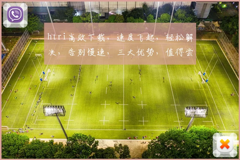 htri高效下载，速度飞起，轻松解决，告别慢速，三大优势，值得尝试，