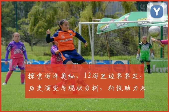 探索海洋奥秘，12海里边界界定，历史演变与现状分析，科技助力未来航海新篇章