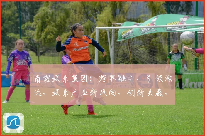 南宫娱乐集团：跨界融合，引领潮流，娱乐产业新风向，创新共赢，三大亮点聚焦瞩目