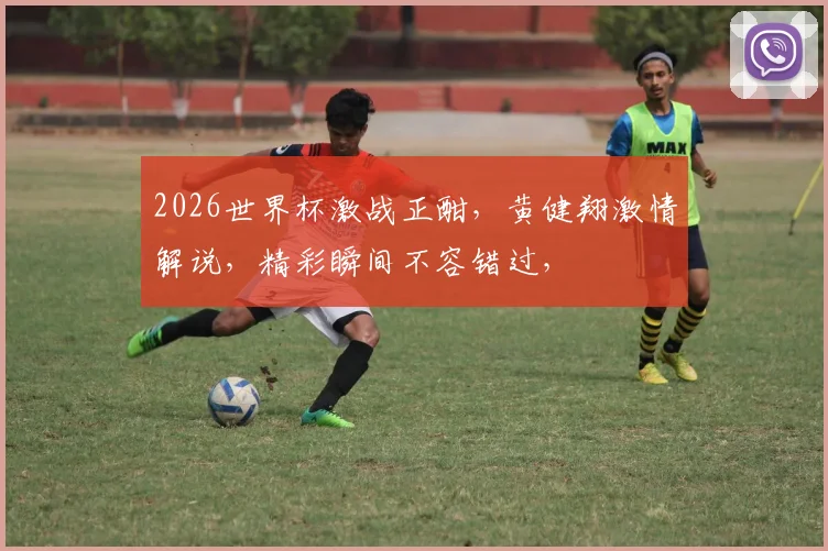2026世界杯激战正酣，黄健翔激情解说，精彩瞬间不容错过，