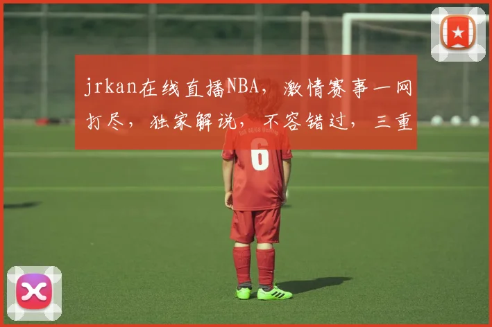 jrkan在线直播NBA，激情赛事一网打尽，独家解说，不容错过，三重惊喜等你来