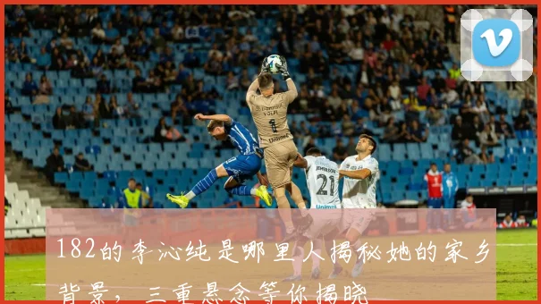 182的李沁纯是哪里人揭秘她的家乡背景，三重悬念等你揭晓